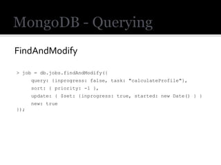 FindAndModify

> job = db.jobs.findAndModify({
      query: {inprogress: false, task: "calculateProfile"},
      sort: { priority: -1 },
      update: { $set: {inprogress: true, started: new Date() } }
      new: true
});
 