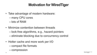 10
Motivation for WiredTiger
• Take advantage of modern hardware:
– many CPU cores
– lots of RAM
• Minimize contention between threads
– lock-free algorithms, e.g., hazard pointers
– eliminate blocking due to concurrency control
• Hotter cache and more work per I/O
– compact file formats
– compression
 
