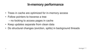 17
In-memory performance
• Trees in cache are optimized for in-memory access
• Follow pointers to traverse a tree
– no locking to access pages in cache
• Keep updates separate from clean data
• Do structural changes (eviction, splits) in background threads
 