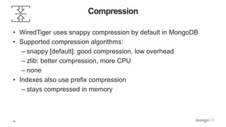 29
Compression
• WiredTiger uses snappy compression by default in MongoDB
• Supported compression algorithms:
– snappy [default]: good compression, low overhead
– zlib: better compression, more CPU
– none
• Indexes also use prefix compression
– stays compressed in memory
 