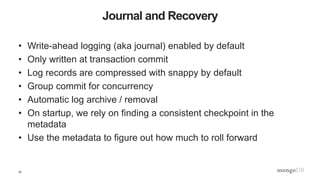 32
Journal and Recovery
• Write-ahead logging (aka journal) enabled by default
• Only written at transaction commit
• Log records are compressed with snappy by default
• Group commit for concurrency
• Automatic log archive / removal
• On startup, we rely on finding a consistent checkpoint in the
metadata
• Use the metadata to figure out how much to roll forward
 