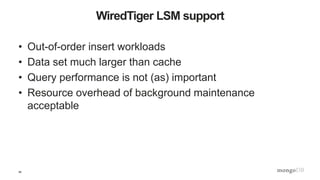 39
WiredTiger LSM support
• Out-of-order insert workloads
• Data set much larger than cache
• Query performance is not (as) important
• Resource overhead of background maintenance
acceptable
 
