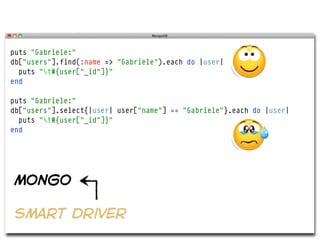 puts "Gabriele:"
db["users"].find(:name => "Gabriele").each do |user|
  puts "t#{user["_id"]}"
end

puts "Gabriele:"
db["users"].select{|user| user["name"] == "Gabriele"}.each do |user|
  puts "t#{user["_id"]}"
end




mongo

smart driver
 