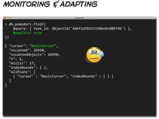 monitoring & adapting

>  db.pomodori.find({
        $query:  {  task_id:  ObjectId('4d6f1d3931f2386e9c089796')  },
        $explain:  true
})
                                                      
{  "cursor":  "BasicCursor",
    "nscanned":  26950,
    "nscannedObjects":  26950,
    "n":  1,
    "millis":  17,
    "indexBounds":  {  },
    "allPlans":  [
        {  "cursor"  :  "BasicCursor",  "indexBounds"  :  {  }  }  
    ]
}
 
