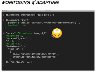 monitoring & adapting

>  db.pomodori.ensureIndex({"task_id":  1})
                                                                                                              
>  db.pomodori.find({
        $query:  {  task_id:  ObjectId('4d6f1d3931f2386e9c089796')  },
        $explain:  true
})

{  "cursor":  "BtreeCursor  task_id_1",
    "nscanned":  1,
    "nscannedObjects":  1,
    "n":  1,
    "millis":  0,
    "indexBounds":  {
        "task_id":  [
       [
                ObjectId("4d6f1d3931f2386e9c089796"),
                ObjectId("4d6f1d3931f2386e9c089796")
          ]
    ]},  "allPlans":  [...]
}
 