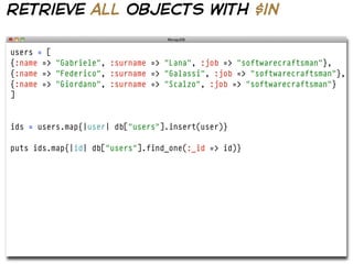 retrieve all objects with $in

users = [
{:name => "Gabriele", :surname => "Lana", :job => "softwarecraftsman"},
{:name => "Federico", :surname => "Galassi", :job => "softwarecraftsman"},
{:name => "Giordano", :surname => "Scalzo", :job => "softwarecraftsman"}
]


ids = users.map{|user| db["users"].insert(user)}

puts ids.map{|id| db["users"].find_one(:_id => id)}
 
