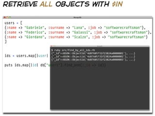 retrieve all objects with $in

users = [
{:name => "Gabriele", :surname => "Lana", :job => "softwarecraftsman"},
{:name => "Federico", :surname => "Galassi", :job => "softwarecraftsman"},
{:name => "Giordano", :surname => "Scalzo", :job => "softwarecraftsman"}
]

                          $  ruby  src/find_by_all_ids.rb  
                          {"_id"=>BSON::ObjectId('4d87605731f23824a0000001'),  ...}
ids = users.map{|user|   db["users"].insert(user)}
                          {"_id"=>BSON::ObjectId('4d87605731f23824a0000002'),  ...}
                          {"_id"=>BSON::ObjectId('4d87605731f23824a0000003'),  ...}

puts ids.map{|id| db["users"].find_one(:_id => id)}
 