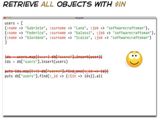 retrieve all objects with $in

users = [
{:name => "Gabriele", :surname => "Lana", :job => "softwarecraftsman"},
{:name => "Federico", :surname => "Galassi", :job => "softwarecraftsman"},
{:name => "Giordano", :surname => "Scalzo", :job => "softwarecraftsman"}
]


ids = users.map{|user| db["users"].insert(user)}
ids = db["users"].insert(users)

puts ids.map{|id| db["users"].find_one(:_id => id)}
puts db["users"].find(:_id => {:$in => ids}).all
 