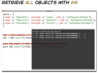 retrieve all objects with $in

users = [
{:name => "Gabriele", :surname => "Lana", :job => "softwarecraftsman"},
{:name => "Federico", :surname => "Galassi", :job => "softwarecraftsman"},
{:name => "Giordano", :surname => "Scalzo", :job => "softwarecraftsman"}
]

                          $  ruby  src/find_by_all_ids.rb  
                          {"_id"=>BSON::ObjectId('4d87605731f23824a0000001'),  ...}
ids =   users.map{|user| db["users"].insert(user)}
                          {"_id"=>BSON::ObjectId('4d87605731f23824a0000002'),  ...}
ids =   db["users"].insert(users)
                          {"_id"=>BSON::ObjectId('4d87605731f23824a0000003'),  ...}


puts ids.map{|id| db["users"].find_one(:_id => id)}
puts db["users"].find(:_id => {:$in => ids}).all
 