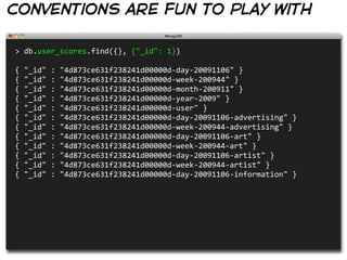 conventions are fun to play with

>  db.user_scores.find({},  {"_id":  1})

{  "_id"  :  "4d873ce631f238241d00000d-­‐day-­‐20091106"  }
{  "_id"  :  "4d873ce631f238241d00000d-­‐week-­‐200944"  }
{  "_id"  :  "4d873ce631f238241d00000d-­‐month-­‐200911"  }
{  "_id"  :  "4d873ce631f238241d00000d-­‐year-­‐2009"  }
{  "_id"  :  "4d873ce631f238241d00000d-­‐user"  }
{  "_id"  :  "4d873ce631f238241d00000d-­‐day-­‐20091106-­‐advertising"  }
{  "_id"  :  "4d873ce631f238241d00000d-­‐week-­‐200944-­‐advertising"  }
{  "_id"  :  "4d873ce631f238241d00000d-­‐day-­‐20091106-­‐art"  }
{  "_id"  :  "4d873ce631f238241d00000d-­‐week-­‐200944-­‐art"  }
{  "_id"  :  "4d873ce631f238241d00000d-­‐day-­‐20091106-­‐artist"  }
{  "_id"  :  "4d873ce631f238241d00000d-­‐week-­‐200944-­‐artist"  }
{  "_id"  :  "4d873ce631f238241d00000d-­‐day-­‐20091106-­‐information"  }
 