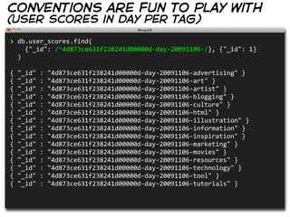 conventions are fun to play with
(user scores in day per tag)

>  db.user_scores.find(
        {"_id":  /^4d873ce631f238241d00000d-­‐day-­‐20091106-­‐/},  {"_id":  1}
    )
                
{  "_id"  :  "4d873ce631f238241d00000d-­‐day-­‐20091106-­‐advertising"  }
{  "_id"  :  "4d873ce631f238241d00000d-­‐day-­‐20091106-­‐art"  }
{  "_id"  :  "4d873ce631f238241d00000d-­‐day-­‐20091106-­‐artist"  }
{  "_id"  :  "4d873ce631f238241d00000d-­‐day-­‐20091106-­‐blogging"  }
{  "_id"  :  "4d873ce631f238241d00000d-­‐day-­‐20091106-­‐culture"  }
{  "_id"  :  "4d873ce631f238241d00000d-­‐day-­‐20091106-­‐html"  }
{  "_id"  :  "4d873ce631f238241d00000d-­‐day-­‐20091106-­‐illustration"  }
{  "_id"  :  "4d873ce631f238241d00000d-­‐day-­‐20091106-­‐information"  }
{  "_id"  :  "4d873ce631f238241d00000d-­‐day-­‐20091106-­‐inspiration"  }
{  "_id"  :  "4d873ce631f238241d00000d-­‐day-­‐20091106-­‐marketing"  }
{  "_id"  :  "4d873ce631f238241d00000d-­‐day-­‐20091106-­‐movies"  }
{  "_id"  :  "4d873ce631f238241d00000d-­‐day-­‐20091106-­‐resources"  }
{  "_id"  :  "4d873ce631f238241d00000d-­‐day-­‐20091106-­‐technology"  }
{  "_id"  :  "4d873ce631f238241d00000d-­‐day-­‐20091106-­‐tool"  }
{  "_id"  :  "4d873ce631f238241d00000d-­‐day-­‐20091106-­‐tutorials"  }
 