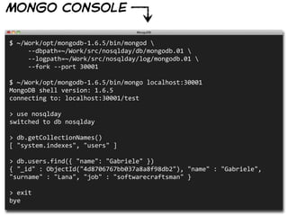 mongo console

$  ~/Work/opt/mongodb-­‐1.6.5/bin/mongod  
          -­‐-­‐dbpath=~/Work/src/nosqlday/db/mongodb.01  
          -­‐-­‐logpath=~/Work/src/nosqlday/log/mongodb.01  
          -­‐-­‐fork  -­‐-­‐port  30001

$  ~/Work/opt/mongodb-­‐1.6.5/bin/mongo  localhost:30001
MongoDB  shell  version:  1.6.5
connecting  to:  localhost:30001/test

>  use  nosqlday
switched  to  db  nosqlday

>  db.getCollectionNames()
[  "system.indexes",  "users"  ]

>  db.users.find({  "name":  "Gabriele"  })
{  "_id"  :  ObjectId("4d8706767bb037a8a8f98db2"),  "name"  :  "Gabriele",  
"surname"  :  "Lana",  "job"  :  "softwarecraftsman"  }

>  exit
bye
 