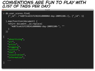 conventions are fun to play with
(list of tags per day)
>  db.user_scores.find(
        {"_id":  /^4d873ce631f238241d00000d-­‐day-­‐20091106-­‐/},  {"_id":  1}

    ).map(function(document)  {
        return  document._id.replace(
            "4d873ce631f238241d00000d-­‐day-­‐20091106-­‐",  ""
        )
    })

[
     "advertising",
     "art",
     "artist",
     "blogging",
     "culture",
     "html",
     "illustration",
     "information",
     ...
]
 