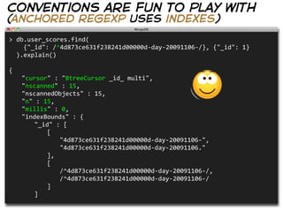 conventions are fun to play with
(anchored regexp uses indexes)
>  db.user_scores.find(
        {"_id":  /^4d873ce631f238241d00000d-­‐day-­‐20091106-­‐/},  {"_id":  1}
    ).explain()
                                                                                                                                                      
                                                                                                                                                      
{
   "cursor"  :  "BtreeCursor  _id_  multi",
   "nscanned"  :  15,
   "nscannedObjects"  :  15,
   "n"  :  15,
   "millis"  :  0,
   "indexBounds"  :  {
      "_id"  :  [
         [
            "4d873ce631f238241d00000d-­‐day-­‐20091106-­‐",
            "4d873ce631f238241d00000d-­‐day-­‐20091106."
         ],
         [
            /^4d873ce631f238241d00000d-­‐day-­‐20091106-­‐/,
            /^4d873ce631f238241d00000d-­‐day-­‐20091106-­‐/
         ]
      ]
 