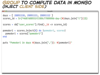 group to compute data in mongo
(inject client side)

days = [ 20091110, 20091111, 20091112 ]
scores_id = %r{^4d87d00931f2380c7700000d-day-(#{days.join("|")})$}

scores = db["user_scores"].find(:_id => scores_id)

pomodori = scores.inject(0) do |pomodori, scores|
  pomodori + scores["pomodori"]
end

puts "Pomodori in days #{days.join(",")}: #{pomodori}"
 