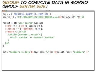 group to compute data in mongo
(group server side)

days = [ 20091110, 20091111, 20091112 ]
scores_id = %r{^4d87d00931f2380c7700000d-day-(#{days.join("|")})$}

result = db["user_scores"].group(
  :cond => { :_id => scores_id },
  :initial => { :pomodori => 0 },
  :reduce => <<-EOF
    function(document, result) {
      result.pomodori += document.pomodori
    }
  EOF
)

puts "Pomodori in days #{days.join(",")}: #{result.first["pomodori"]}"
 