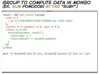 group to compute data in mongo
(ex. sum pomodori by tag “ruby”)

result = db["user_scores"].group(
  :cond => {
     :_id => /^4d87d00931f2380c7700000d-day-d{8}-ruby$/
  },
  :initial => { :pomodori => 0, :days => 0 },
  :reduce => <<-EOF
     function(document, result) {
       result.days += 1
       result.pomodori += document.pomodori
     }
  EOF
).first

puts "In #{result["days"]} days, #{result["pomodori"]} done for ruby"
 