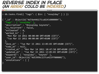 reverse index in place
(an array could be indexed)

>  db.tasks.find({  "tags":  {  $in:  [  "nosqlday"  ]  }  })
                                                                            
{  "_id"  :  ObjectId("4d7de446175ca8243d000004"),  
    "tags"  :  [  "nosqlday"  ],  
    "description"  :  "#nosqlday  keynote",  
    "is_recurrent"  :  false,
    "estimated"  :  0,  
    "worked_in"  :  [
   "Mon  Mar  14  2011  00:00:00  GMT+0100  (CET)",
   "Tue  Mar  15  2011  00:00:00  GMT+0100  (CET)"
    ],
    "done_at"  :  "Tue  Mar  15  2011  13:05:03  GMT+0100  (CET)",
    "todo_at"  :  null,
    "created_at"  :  "Mon  Mar  14  2011  10:47:50  GMT+0100  (CET)",
    "updated_at"  :  "Tue  Mar  15  2011  13:05:03  GMT+0100  (CET)",
    "keywords":  [  "nosqldai",  "keynot"  ],
    "user_id":  ObjectId("4d53996c137ce423ff000001"),
    "annotations"  :  [  ]
}
 