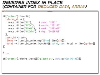 reverse index in place
(container for deduced data, array)

db["orders"].insert({
   :placed_at => [
      now.strftime("%Y"),    # year: "2011"
      now.strftime("%Y%m"),  # month: "201103"
      now.strftime("%Yw%U"), # week: "2011w11"
      now.strftime("%Y%m%d") # day: "20110316"
   ],
   :user_id => user,
   :items => items_in_order.map{|item| item[:id]},
   :total => items_in_order.inject(0){|total,item| total += item[:price]}
})

# ...

db["orders"].ensure_index([["placed_at", Mongo::DESCENDING]])
 