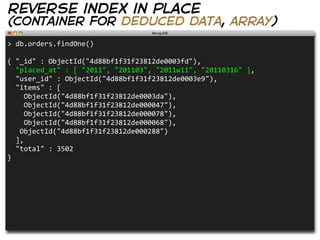 reverse index in place
(container for deduced data, array)
>  db.orders.findOne()

{  "_id"  :  ObjectId("4d88bf1f31f23812de0003fd"),  
    "placed_at"  :  [  "2011",  "201103",  "2011w11",  "20110316"  ],
    "user_id"  :  ObjectId("4d88bf1f31f23812de0003e9"),
    "items"  :  [
        ObjectId("4d88bf1f31f23812de0003da"),
        ObjectId("4d88bf1f31f23812de000047"),
        ObjectId("4d88bf1f31f23812de000078"),
        ObjectId("4d88bf1f31f23812de000068"),
      ObjectId("4d88bf1f31f23812de000288")
    ],
    "total"  :  3502
}
 