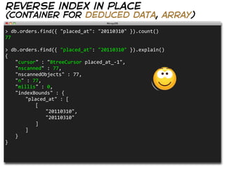 reverse index in place
(container for deduced data, array)
>  db.orders.find({  "placed_at":  "20110310"  }).count()
77

>  db.orders.find({  "placed_at":  "20110310"  }).explain()
{
   "cursor"  :  "BtreeCursor  placed_at_-­‐1",
   "nscanned"  :  77,
   "nscannedObjects"  :  77,
   "n"  :  77,
   "millis"  :  0,
   "indexBounds"  :  {
      "placed_at"  :  [
         [
            "20110310",
            "20110310"
         ]
      ]
   }
}
 
