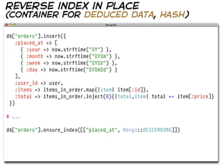 reverse index in place
(container for deduced data, hash)

db["orders"].insert({
    :placed_at => [
       { :year => now.strftime("%Y") },
       { :month => now.strftime("%Y%m") },
       { :week => now.strftime("%Y%U") },
       { :day => now.strftime("%Y%m%d") }
    ],
    :user_id => user,
    :items => items_in_order.map{|item| item[:id]},
    :total => items_in_order.inject(0){|total,item| total += item[:price]}
 })

# ...

db["orders"].ensure_index([["placed_at", Mongo::DESCENDING]])
 