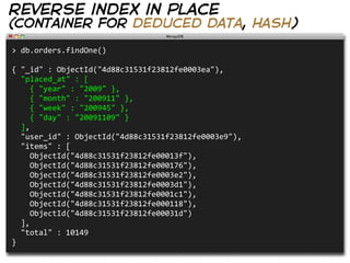 reverse index in place
(container for deduced data, hash)

>  db.orders.findOne()
                                                            
{  "_id"  :  ObjectId("4d88c31531f23812fe0003ea"),
    "placed_at"  :  [
        {  "year"  :  "2009"  },
        {  "month"  :  "200911"  },
        {  "week"  :  "200945"  },
        {  "day"  :  "20091109"  }
    ],
    "user_id"  :  ObjectId("4d88c31531f23812fe0003e9"),
    "items"  :  [
        ObjectId("4d88c31531f23812fe00013f"),
        ObjectId("4d88c31531f23812fe000176"),
        ObjectId("4d88c31531f23812fe0003e2"),
        ObjectId("4d88c31531f23812fe0003d1"),
        ObjectId("4d88c31531f23812fe0001c1"),
        ObjectId("4d88c31531f23812fe000118"),
        ObjectId("4d88c31531f23812fe00031d")
    ],
    "total"  :  10149
}
 