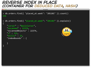 reverse index in place
(container for deduced data, hash)

>  db.orders.find({  "placed_at.week":  "201101"  }).count()                
331

>  db.orders.find({  "placed_at.week":  "201101"  }).explain()            
{
   "cursor"  :  "BasicCursor",
   "nscanned"  :  22374,
   "nscannedObjects"  :  22374,
   "n"  :  331,
   "millis"  :  23,
   "indexBounds"  :  {
     
   }
}
 