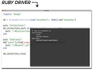 ruby driver

require "mongo"

db = Mongo::Connection.new("localhost", 30001).db("nosqlday")

puts "Collections:"
db.collections.each do |collection|
  puts "t#{collection.name}"
                        $  ruby  src/connect.rb  
                        Collections:
end                           users
                                 system.indexes
                            Gabriele:
puts "Gabriele:"                 4d8706767bb037a8a8f98db2
db["users"].find(:name => "Gabriele").each do |user|
  puts "t#{user["_id"]}"
end

db.connection.close
 