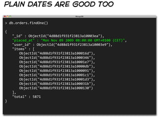 plain dates are good too

>  db.orders.findOne()
                                                                                                                                              
{
   "_id"  :  ObjectId("4d88d1f931f23813a10003ea"),
   "placed_at"  :  "Mon  Nov  09  2009  08:00:00  GMT+0100  (CET)",
   "user_id"  :  ObjectId("4d88d1f931f23813a10003e9"),
   "items"  :  [
      ObjectId("4d88d1f931f23813a100016d"),
      ObjectId("4d88d1f931f23813a1000346"),
      ObjectId("4d88d1f931f23813a10001e7"),
      ObjectId("4d88d1f931f23813a10000db"),
      ObjectId("4d88d1f931f23813a1000091"),
      ObjectId("4d88d1f931f23813a10001c1"),
      ObjectId("4d88d1f931f23813a10001d3"),
      ObjectId("4d88d1f931f23813a100031b"),
      ObjectId("4d88d1f931f23813a1000130")
   ],
   "total"  :  5871
}
 