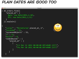plain dates are good too

>  db.orders.find({
        "placed_at":  {  
            $gte:  new  Date(2011,2,10),
            $lt:  new  Date(2011,2,11)
        }
    }).explain()

{
     "cursor"  :  "BtreeCursor  placed_at_-­‐1",
     "nscanned"  :  53,
     "nscannedObjects"  :  53,
     "n"  :  53,
     "millis"  :  0,
     "indexBounds"  :  {
        "placed_at"  :  [
           [
              "Fri  Mar  11  2011  00:00:00  GMT+0100  (CET)",
              "Thu  Mar  10  2011  00:00:00  GMT+0100  (CET)"
           ]
        ]
     }
 