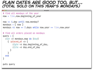 plain dates are good too, but...
(total sold on this year’s mondays)

# find all mondays of the year
now = Time.now.beginning_of_year

now += 1.day until now.monday?
mondays = [ now ]
mondays << now += 7.days while now.year == Time.now.year

# find all orders placed on mondays
query = {
  :$or => mondays.map do |day|
    { :placed_at => {
        :$gte => day.beginning_of_day,
        :$lte => day.end_of_day
      }
    }
  end
}

puts query
 