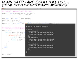 plain dates are good too, but...
(total sold on this year’s mondays)

# find all mondays of the year
now = Time.now.beginning_of_year

now += 1.day until now.monday?
mondays = [ now ]
mondays << now += 7.days while now.year == Time.now.year
                                $  ruby  src/orders_on_mondays.rb  
# find all orders placed on mondays
                        {:$or=>[
query = {                   {:placed_at=>{
  :$or => mondays.map do |day|
                                :$gte=>2011-­‐01-­‐03  00:00:00  +0100,
    { :placed_at => {         :$lte=>2011-­‐01-­‐03  23:59:59  +0100
                            }},
        :$gte => day.beginning_of_day,
                            {:placed_at=>{
        :$lte => day.end_of_day
                                :$gte=>2011-­‐01-­‐10  00:00:00  +0100,
                                :$lte=>2011-­‐01-­‐10  23:59:59  +0100
      }                     }},
    }                       {:placed_at=>{
                                :$gte=>2011-­‐01-­‐17  00:00:00  +0100,
  end                           :$lte=>2011-­‐01-­‐17  23:59:59  +0100
}                           }},
                            ...
                                ]}
puts query
 