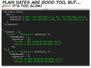 plain dates are good too, but...
(why it’s too slow)
>  db.orders.find({
        $or:  [
            "placed_at":{  $gte:  new  Date(2011,2,3),  $lt:  new  Date(2011,2,4)  },
            "placed_at":{  $gte:  new  Date(2011,2,10),  $lt:  new  Date(2011,2,11)  }
        ]
    }).explain()

{
    "clauses"  :  [{    
        "cursor"  :  "BtreeCursor  placed_at_-­‐1",
            "indexBounds"  :  {
                "placed_at"  :  [[
                    "Tue  Mar  3  2011  00:00:00  GMT+0100  (CET)",
                    "Wed  Mar  4  2011  00:00:00  GMT+0100  (CET)"
                ]]}
    },  {
        "cursor"  :  "BtreeCursor  placed_at_-­‐1",
            "indexBounds"  :  {
                "placed_at"  :  [[
                    "Tue  Mar  10  2011  00:00:00  GMT+0100  (CET)",
                    "Wed  Mar  11  2011  00:00:00  GMT+0100  (CET)"          
 