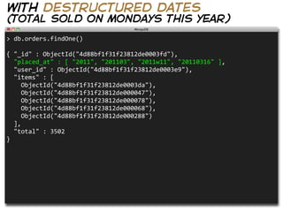 with destructured dates
(total sold on mondays this year)
>  db.orders.findOne()

{  "_id"  :  ObjectId("4d88bf1f31f23812de0003fd"),  
    "placed_at"  :  [  "2011",  "201103",  "2011w11",  "20110316"  ],
    "user_id"  :  ObjectId("4d88bf1f31f23812de0003e9"),
    "items"  :  [
        ObjectId("4d88bf1f31f23812de0003da"),
        ObjectId("4d88bf1f31f23812de000047"),
        ObjectId("4d88bf1f31f23812de000078"),
        ObjectId("4d88bf1f31f23812de000068"),
        ObjectId("4d88bf1f31f23812de000288")
    ],
    "total"  :  3502
}
 