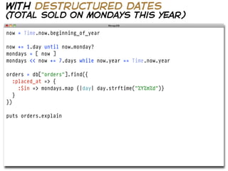 with destructured dates
(total sold on mondays this year)

now = Time.now.beginning_of_year

now += 1.day until now.monday?
mondays = [ now ]
mondays << now += 7.days while now.year == Time.now.year

orders = db["orders"].find({
   :placed_at => {
     :$in => mondays.map {|day| day.strftime("%Y%m%d")}
   }
})

puts orders.explain
 