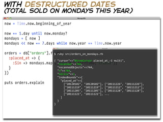 with destructured dates
(total sold on mondays this year)

now = Time.now.beginning_of_year

now += 1.day until now.monday?
mondays = [ now ]
mondays << now += 7.days while now.year == Time.now.year

orders = db["orders"].find({
                         $  ruby  src/orders_on_mondays.rb  
   :placed_at => {
                         {  "cursor"=>"BtreeCursor  placed_at_-­‐1  multi",
     :$in => mondays.map     "nscanned"=>744,
                          {|day| day.strftime("%Y%m%d")}
   }                         "nscannedObjects"=>744,
                             "n"=>744,
})                           "millis"=>1,
                                  "indexBounds"=>{
                                      "placed_at"=>[
puts orders.explain                       ["20120102",  "20120102"],  ["20111226",  "20111226"],
                                          ["20111219",  "20111219"],  ["20111212",  "20111212"],  
                                          ["20111205",  "20111205"],  ["20111128",  "20111128"],  
                                          ["20111121",  "20111121"],  ...
                                      ]
                                  }
                              }
 