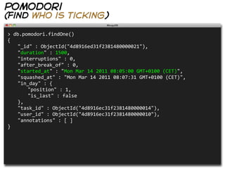 pomodori
(find who is ticking)

>  db.pomodori.findOne()
{
   "_id"  :  ObjectId("4d8916ed31f2381480000021"),
   "duration"  :  1500,
   "interruptions"  :  0,
   "after_break_of"  :  0,
   "started_at"  :  "Mon  Mar  14  2011  08:05:00  GMT+0100  (CET)",
   "squashed_at"  :  "Mon  Mar  14  2011  08:07:31  GMT+0100  (CET)",
   "in_day"  :  {
      "position"  :  1,
      "is_last"  :  false
   },
   "task_id"  :  ObjectId("4d8916ec31f2381480000014"),
   "user_id"  :  ObjectId("4d8916ec31f2381480000010"),
   "annotations"  :  [  ]
}
 
