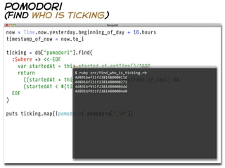 pomodori
(find who is ticking)

now = Time.now.yesterday.beginning_of_day + 10.hours
timestamp_of_now = now.to_i

ticking = db["pomodori"].find(
  :$where => <<-EOF
    var startedAt = this.started_at.getTime()/1000
    return              $  ruby  src/find_who_is_ticking.rb  
                        4d8916ef31f238148000011d
      ((startedAt + this.duration) > #{timestamp_of_now}) &&
                        4d8916f231f2381480000271
      (startedAt < #{timestamp_of_now})
                        4d8916f931f23814800004dd
                        4d8916f931f23814800004e0
  EOF
)

puts ticking.map{|pomodoro| pomodoro["_id"]}
 