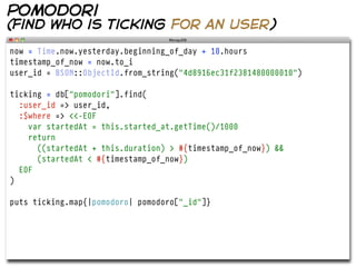 pomodori
(find who is ticking for an user)

now = Time.now.yesterday.beginning_of_day + 10.hours
timestamp_of_now = now.to_i
user_id = BSON::ObjectId.from_string("4d8916ec31f2381480000010")

ticking = db["pomodori"].find(
  :user_id => user_id,
  :$where => <<-EOF
    var startedAt = this.started_at.getTime()/1000
    return
      ((startedAt + this.duration) > #{timestamp_of_now}) &&
      (startedAt < #{timestamp_of_now})
  EOF
)

puts ticking.map{|pomodoro| pomodoro["_id"]}
 