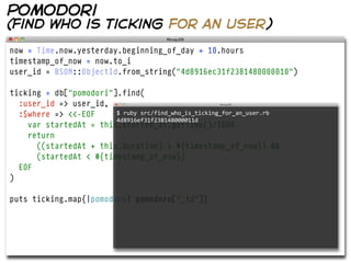 pomodori
(find who is ticking for an user)

now = Time.now.yesterday.beginning_of_day + 10.hours
timestamp_of_now = now.to_i
user_id = BSON::ObjectId.from_string("4d8916ec31f2381480000010")

ticking = db["pomodori"].find(
  :user_id => user_id,
  :$where => <<-EOF     $  ruby  src/find_who_is_ticking_for_an_user.rb  
                        4d8916ef31f238148000011d
    var startedAt = this.started_at.getTime()/1000
    return
      ((startedAt + this.duration) > #{timestamp_of_now}) &&
      (startedAt < #{timestamp_of_now})
  EOF
)

puts ticking.map{|pomodoro| pomodoro["_id"]}
 