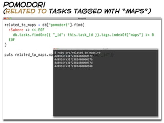 pomodori
(related to tasks tagged with “maps”)

related_to_maps = db["pomodori"].find(
  :$where => <<-EOF
    db.tasks.findOne({ "_id": this.task_id }).tags.indexOf("maps") >= 0
  EOF
)
                          $  ruby  src/related_to_maps.rb  
puts   related_to_maps.map{|pomodoro| pomodoro["_id"]}
                          4d8916fa31f2381480000579
                          4d8916fa31f238148000057b
                          4d8916fa31f238148000057d
                          4d8916fa31f2381480000580
 