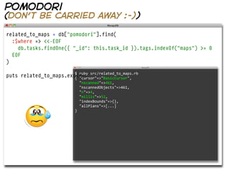 pomodori
(don’t be carried away :-))

related_to_maps = db["pomodori"].find(
  :$where => <<-EOF
    db.tasks.findOne({ "_id": this.task_id }).tags.indexOf("maps") >= 0
  EOF
)

                        $  ruby  src/related_to_maps.rb  
puts related_to_maps.explain
                        {  "cursor"=>"BasicCursor",  
                                 "nscanned"=>461,  
                                 "nscannedObjects"=>461,
                                 "n"=>4,
                                 "millis"=>52,  
                                 "indexBounds"=>{},  
                                 "allPlans"=>[...]
                             }
 
