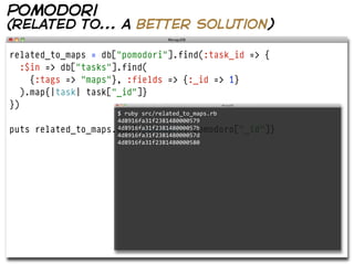 pomodori
(related to... a better solution)

related_to_maps = db["pomodori"].find(:task_id => {
   :$in => db["tasks"].find(
     {:tags => "maps"}, :fields => {:_id => 1}
   ).map{|task| task["_id"]}
})
                       $  ruby  src/related_to_maps.rb  
                       4d8916fa31f2381480000579
puts   related_to_maps.map{|pomodoro| pomodoro["_id"]}
                       4d8916fa31f238148000057b
                       4d8916fa31f238148000057d
                       4d8916fa31f2381480000580
 