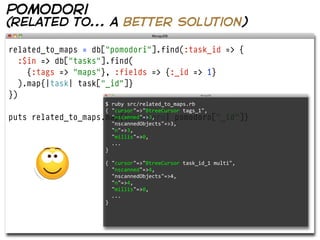 pomodori
(related to... a better solution)

related_to_maps = db["pomodori"].find(:task_id => {
   :$in => db["tasks"].find(
     {:tags => "maps"}, :fields => {:_id => 1}
   ).map{|task| task["_id"]}
})
                       $  ruby  src/related_to_maps.rb  
                       {  "cursor"=>"BtreeCursor  tags_1",
puts   related_to_maps.map{|pomodoro| pomodoro["_id"]}
                           "nscanned"=>3,
                           "nscannedObjects"=>3,
                           "n"=>3,
                           "millis"=>0,
                           ...
                       }

                        {  "cursor"=>"BtreeCursor  task_id_1  multi",
                            "nscanned"=>4,
                            "nscannedObjects"=>4,
                            "n"=>4,
                            "millis"=>0,
                            ...
                        }
 