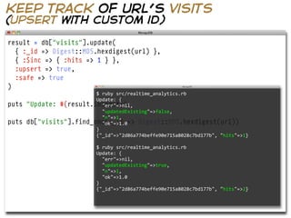 keep track of url’s visits
(upsert with custom id)

result = db["visits"].update(
  { :_id => Digest::MD5.hexdigest(url) },
  { :$inc => { :hits => 1 } },
  :upsert => true,
  :safe => true
)
                          $  ruby  src/realtime_analytics.rb  
                          Update:  {
puts   "Update: #{result.inspect}"
                              "err"=>nil,
                              "updatedExisting"=>false,
                              "n"=>1,
puts   db["visits"].find_one(:_id => Digest::MD5.hexdigest(url))
                              "ok"=>1.0
                          }
                          {"_id"=>"2d86a774beffe90e715a8028c7bd177b",  "hits"=>1}

                              $  ruby  src/realtime_analytics.rb  
                              Update:  {
                                  "err"=>nil,
                                  "updatedExisting"=>true,
                                  "n"=>1,
                                  "ok"=>1.0
                              }
                              {"_id"=>"2d86a774beffe90e715a8028c7bd177b",  "hits"=>2}
 