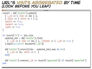 url’s visits aggregated by time
(look before you leap)
result = db["visits"].update(
  { :_id => { :$in => ids } },
  { :$inc => { :hits => 1 } },
  :multi => true,
  :upsert => true,
  :safe => true
)

if result["n"] != ids.size
  updated_ids = db["visits"].find(
    { :_id => { :$in => ids } }, :fields => { :_id => true }
  ).map{|document| document["_id"]}

  db["visits"].insert((ids - updated_ids).map do |id|
    { :_id => id, :hits => 1 }
  end)

  db["visits"].remove(:_id => result["upserted"]) if result["upserted"]
end
 
