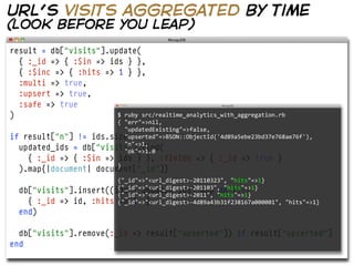 url’s visits aggregated by time
(look before you leap)
result = db["visits"].update(
  { :_id => { :$in => ids } },
  { :$inc => { :hits => 1 } },
  :multi => true,
  :upsert => true,
  :safe => true
)                       $  ruby  src/realtime_analytics_with_aggregation.rb
                        {  "err"=>nil,  
                            "updatedExisting"=>false,
if result["n"] != ids.size
                            "upserted"=>BSON::ObjectId('4d89a5ebe23bd37e768ae76f'),  
                            "n"=>1,
  updated_ids = db["visits"].find(
                            "ok"=>1.0
    { :_id => { :$in => ids } }, :fields => { :_id => true }
  ).map{|document| document["_id"]}
                        }

                        {"_id"=>"<url_digest>-­‐20110323",  "hits"=>1}
  db["visits"].insert((ids - updated_ids).map do |id|
                        {"_id"=>"<url_digest>-­‐201103",  "hits"=>1}
                        {"_id"=>"<url_digest>-­‐2011",  "hits"=>1}
    { :_id => id, :hits {"_id"=>"<url_digest>-­‐4d89a43b31f238167a000001",  "hits"=>1}
                        => 1 }
  end)

  db["visits"].remove(:_id => result["upserted"]) if result["upserted"]
end
 