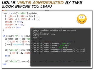 url’s visits aggregated by time
(look before you leap)
result = db["visits"].update(
  { :_id => { :$in => ids } },
  { :$inc => { :hits => 1 } },
  :multi => true,
  :upsert => true,
  :safe => true
)                       $  ruby  src/realtime_analytics_with_aggregation.rb
                        {  "err"=>nil,
                            "updatedExisting"=>true,
if result["n"] != ids.size
                            "n"=>3,
                            "ok"=>1.0
  updated_ids = db["visits"].find(
                        }
    { :_id => { :$in => ids } }, :fields => { :_id => true }
                        {"_id"=>"<url_digest>-­‐20110323",  "hits"=>2}
  ).map{|document| document["_id"]}
                        {"_id"=>"<url_digest>-­‐201103",  "hits"=>2}
                        {"_id"=>"<url_digest>-­‐2011",  "hits"=>2}
  db["visits"].insert((ids - updated_ids).map do |id|
                        {"_id"=>"<url_digest>-­‐4d89a43b31f238167a000001",  "hits"=>1}
                        {"_id"=>"<url_digest>-­‐4d89a44231f238167e000001",  "hits"=>1}
    { :_id => id, :hits => 1         }
  end)

  db["visits"].remove(:_id => result["upserted"]) if result["upserted"]
end
 