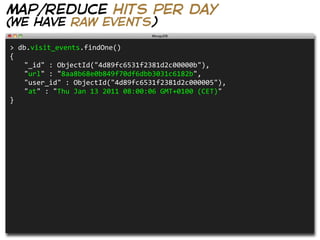 map/reduce hits per day
(we have raw events)

>  db.visit_events.findOne()
{
   "_id"  :  ObjectId("4d89fc6531f2381d2c00000b"),
   "url"  :  "8aa8b68e0b849f70df6dbb3031c6182b",
   "user_id"  :  ObjectId("4d89fc6531f2381d2c000005"),
   "at"  :  "Thu  Jan  13  2011  08:00:06  GMT+0100  (CET)"
}
 
